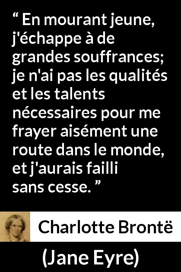 Citation de Charlotte Brontë sur la souffrance tirée de Jane Eyre - En mourant jeune, j'échappe à de grandes souffrances; je n'ai pas les qualités et les talents nécessaires pour me frayer aisément une route dans le monde, et j'aurais failli sans cesse.