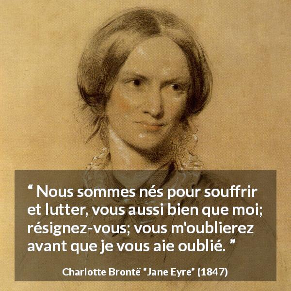 Citation de Charlotte Brontë sur la souffrance tirée de Jane Eyre - Nous sommes nés pour souffrir et lutter, vous aussi bien que moi; résignez-vous; vous m'oublierez avant que je vous aie oublié.