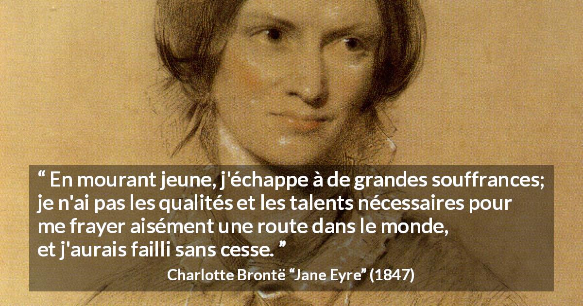 Citation de Charlotte Brontë sur la souffrance tirée de Jane Eyre - En mourant jeune, j'échappe à de grandes souffrances; je n'ai pas les qualités et les talents nécessaires pour me frayer aisément une route dans le monde, et j'aurais failli sans cesse.