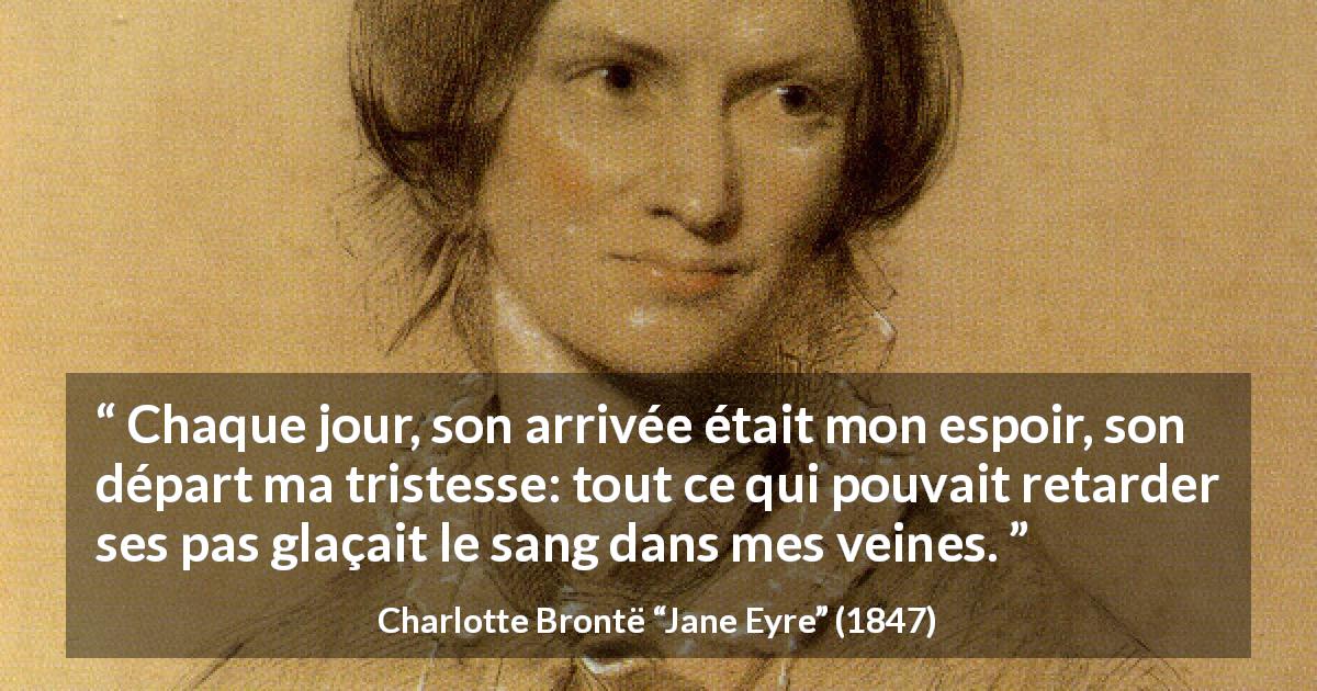 Citation de Charlotte Brontë sur la souffrance tirée de Jane Eyre - Chaque jour, son arrivée était mon espoir, son départ ma tristesse: tout ce qui pouvait retarder ses pas glaçait le sang dans mes veines.