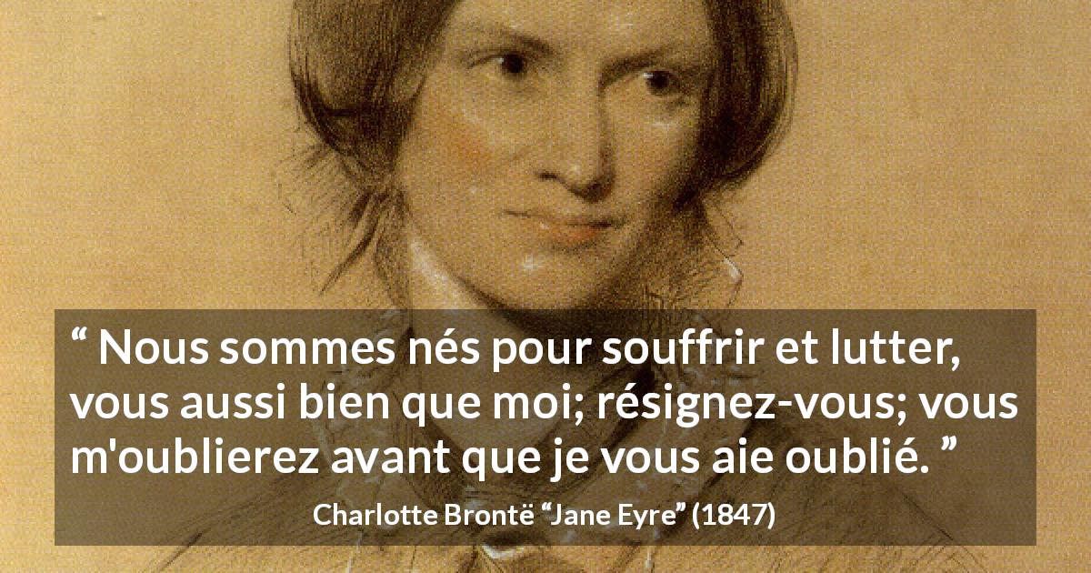 Citation de Charlotte Brontë sur la souffrance tirée de Jane Eyre - Nous sommes nés pour souffrir et lutter, vous aussi bien que moi; résignez-vous; vous m'oublierez avant que je vous aie oublié.