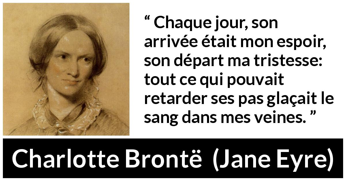 Citation de Charlotte Brontë sur la souffrance tirée de Jane Eyre - Chaque jour, son arrivée était mon espoir, son départ ma tristesse: tout ce qui pouvait retarder ses pas glaçait le sang dans mes veines.