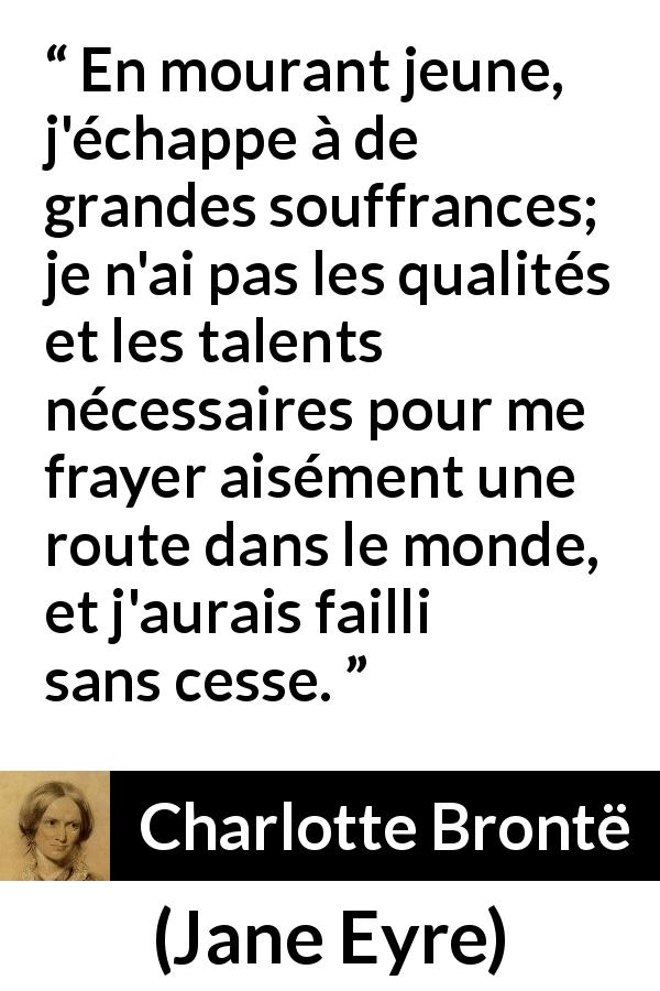 Citation de Charlotte Brontë sur la souffrance tirée de Jane Eyre - En mourant jeune, j'échappe à de grandes souffrances; je n'ai pas les qualités et les talents nécessaires pour me frayer aisément une route dans le monde, et j'aurais failli sans cesse.