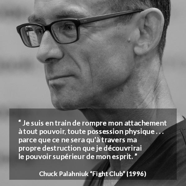 Citation de Chuck Palahniuk sur l'esprit tirée de Fight Club - Je suis en train de rompre mon attachement à tout pouvoir, toute possession physique . . . parce que ce ne sera qu'à travers ma propre destruction que je découvrirai le pouvoir supérieur de mon esprit.