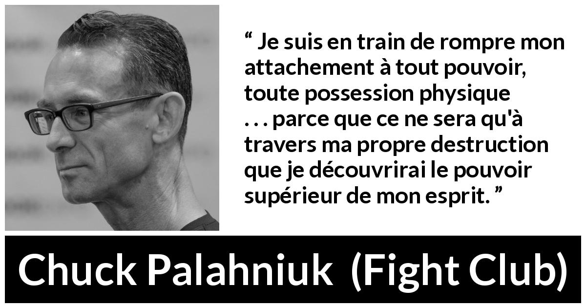 Citation de Chuck Palahniuk sur l'esprit tirée de Fight Club - Je suis en train de rompre mon attachement à tout pouvoir, toute possession physique . . . parce que ce ne sera qu'à travers ma propre destruction que je découvrirai le pouvoir supérieur de mon esprit.