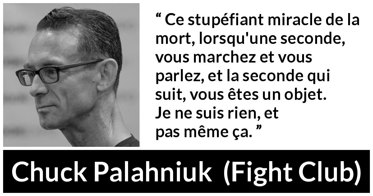 Citation de Chuck Palahniuk sur la mort tirée de Fight Club - Ce stupéfiant miracle de la mort, lorsqu'une seconde, vous marchez et vous parlez, et la seconde qui suit, vous êtes un objet. Je ne suis rien, et pas même ça.
