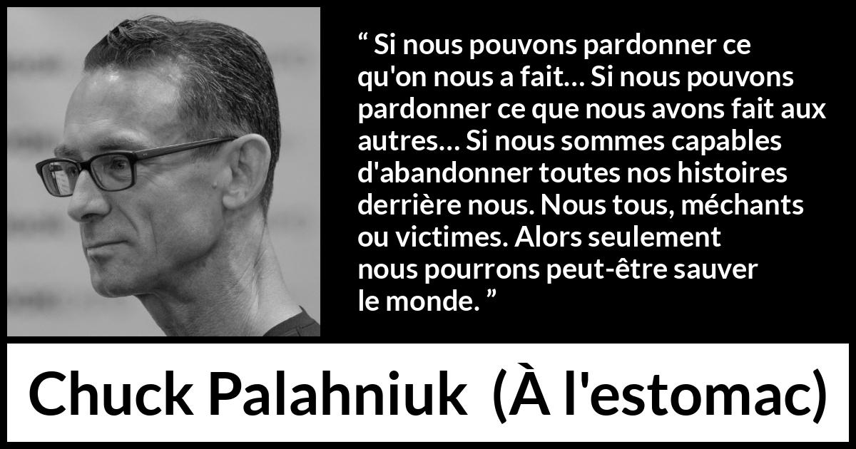 Citation de Chuck Palahniuk sur le pardon tirée de À l'estomac - Si nous pouvons pardonner ce qu'on nous a fait… Si nous pouvons pardonner ce que nous avons fait aux autres… Si nous sommes capables d'abandonner toutes nos histoires derrière nous. Nous tous, méchants ou victimes. Alors seulement nous pourrons peut-être sauver le monde.