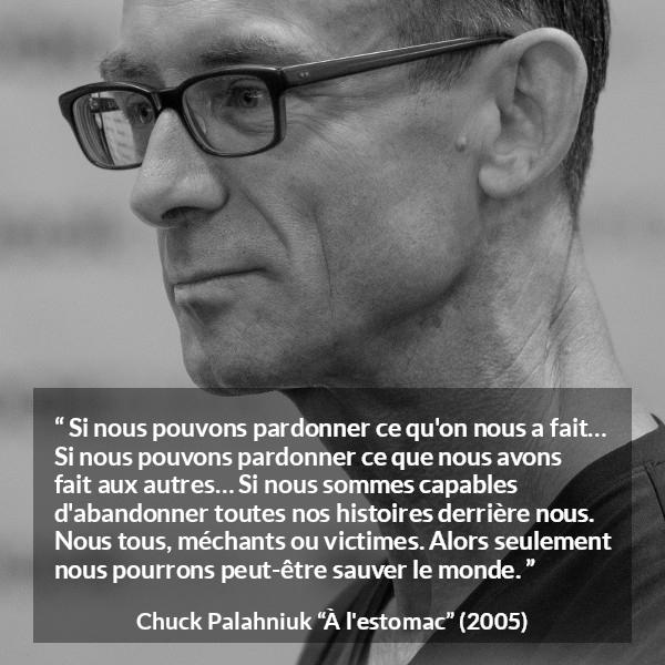 Citation de Chuck Palahniuk sur le pardon tirée de À l'estomac - Si nous pouvons pardonner ce qu'on nous a fait… Si nous pouvons pardonner ce que nous avons fait aux autres… Si nous sommes capables d'abandonner toutes nos histoires derrière nous. Nous tous, méchants ou victimes. Alors seulement nous pourrons peut-être sauver le monde.