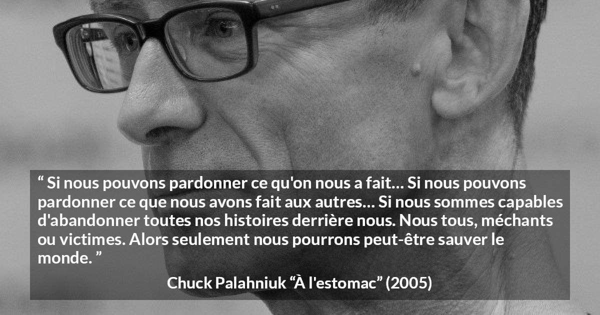 Citation de Chuck Palahniuk sur le pardon tirée de À l'estomac - Si nous pouvons pardonner ce qu'on nous a fait… Si nous pouvons pardonner ce que nous avons fait aux autres… Si nous sommes capables d'abandonner toutes nos histoires derrière nous. Nous tous, méchants ou victimes. Alors seulement nous pourrons peut-être sauver le monde.