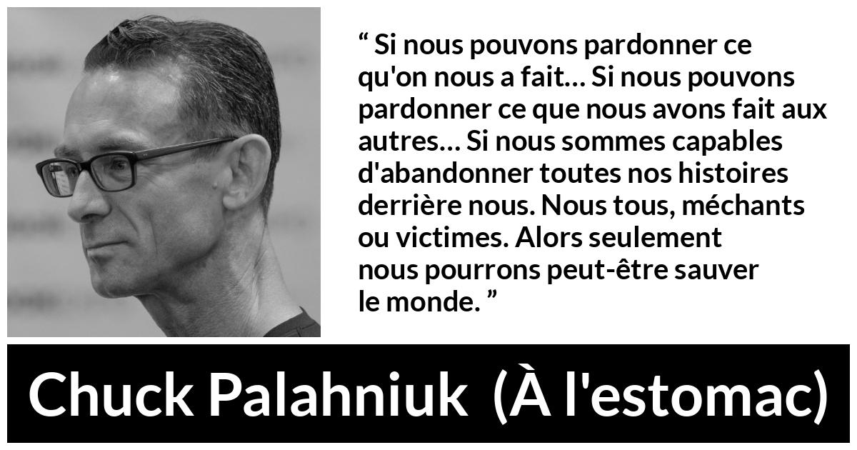 Citation de Chuck Palahniuk sur le pardon tirée de À l'estomac - Si nous pouvons pardonner ce qu'on nous a fait… Si nous pouvons pardonner ce que nous avons fait aux autres… Si nous sommes capables d'abandonner toutes nos histoires derrière nous. Nous tous, méchants ou victimes. Alors seulement nous pourrons peut-être sauver le monde.