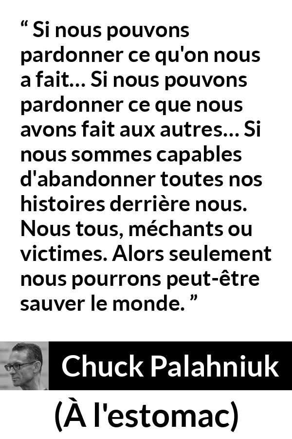 Citation de Chuck Palahniuk sur le pardon tirée de À l'estomac - Si nous pouvons pardonner ce qu'on nous a fait… Si nous pouvons pardonner ce que nous avons fait aux autres… Si nous sommes capables d'abandonner toutes nos histoires derrière nous. Nous tous, méchants ou victimes. Alors seulement nous pourrons peut-être sauver le monde.