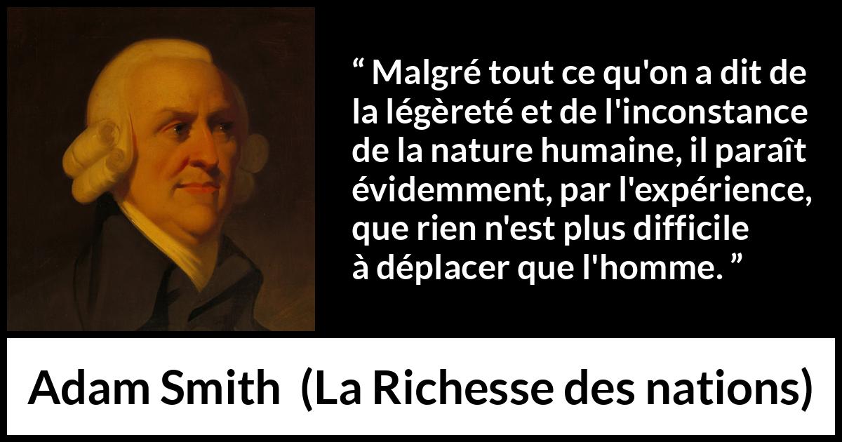 Citation d'Adam Smith sur l'inconstance tirée de La Richesse des nations - Malgré tout ce qu'on a dit de la légèreté et de l'inconstance de la nature humaine, il paraît évidemment, par l'expérience, que rien n'est plus difficile à déplacer que l'homme.