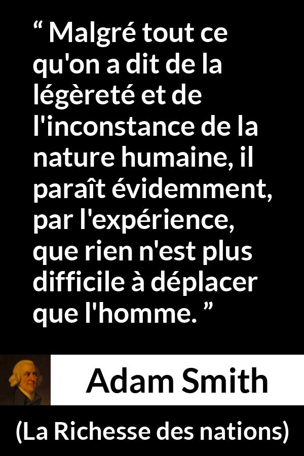 Citation d'Adam Smith sur l'inconstance tirée de La Richesse des nations - Malgré tout ce qu'on a dit de la légèreté et de l'inconstance de la nature humaine, il paraît évidemment, par l'expérience, que rien n'est plus difficile à déplacer que l'homme.