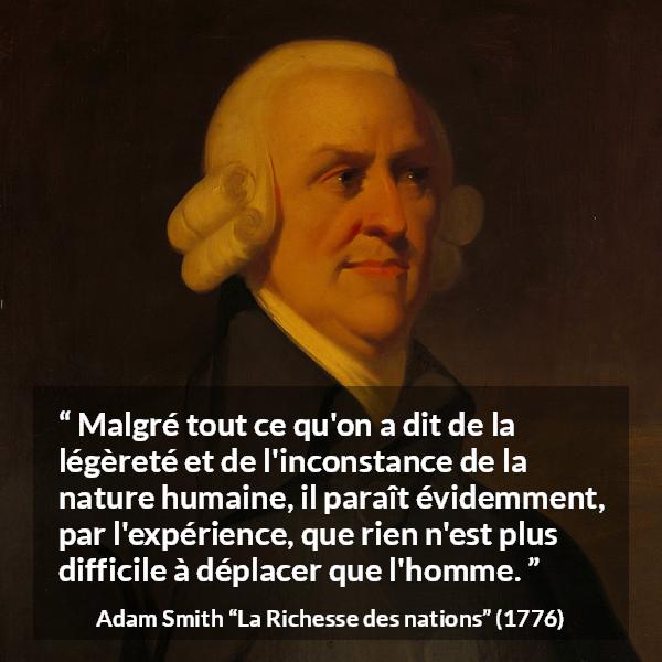 Citation d'Adam Smith sur l'inconstance tirée de La Richesse des nations - Malgré tout ce qu'on a dit de la légèreté et de l'inconstance de la nature humaine, il paraît évidemment, par l'expérience, que rien n'est plus difficile à déplacer que l'homme.