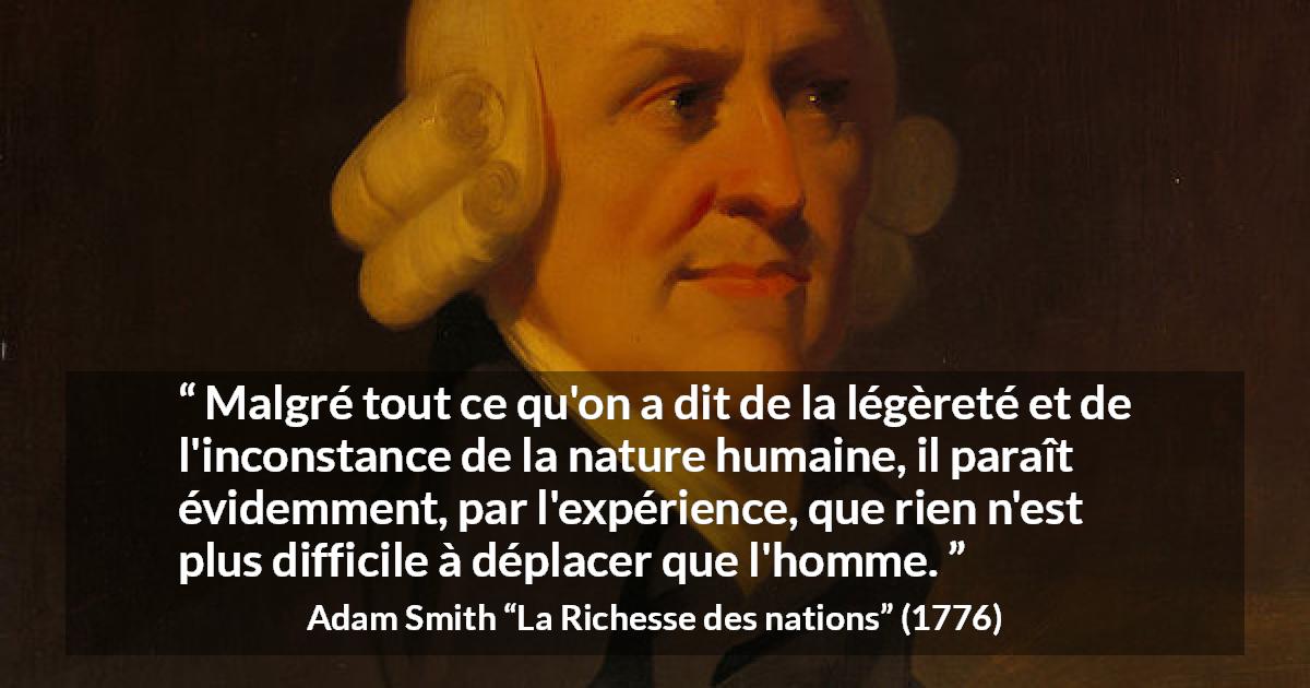 Citation d'Adam Smith sur l'inconstance tirée de La Richesse des nations - Malgré tout ce qu'on a dit de la légèreté et de l'inconstance de la nature humaine, il paraît évidemment, par l'expérience, que rien n'est plus difficile à déplacer que l'homme.