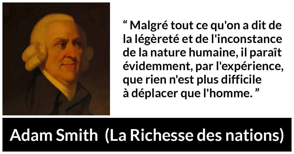 Citation d'Adam Smith sur l'inconstance tirée de La Richesse des nations - Malgré tout ce qu'on a dit de la légèreté et de l'inconstance de la nature humaine, il paraît évidemment, par l'expérience, que rien n'est plus difficile à déplacer que l'homme.