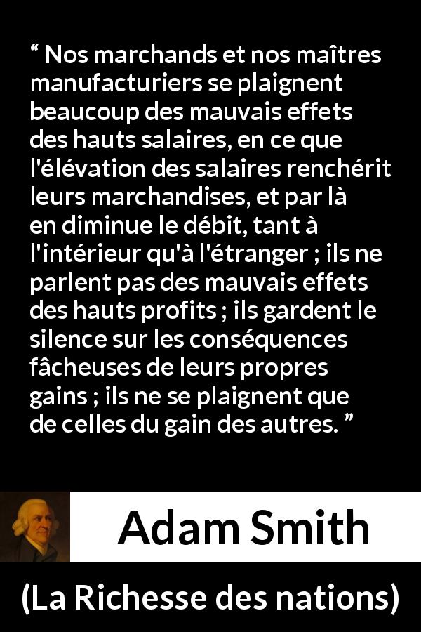Citation d'Adam Smith sur la cupidité tirée de La Richesse des nations - Nos marchands et nos maîtres manufacturiers se plaignent beaucoup des mauvais effets des hauts salaires, en ce que l'élévation des salaires renchérit leurs marchandises, et par là en diminue le débit, tant à l'intérieur qu'à l'étranger ; ils ne parlent pas des mauvais effets des hauts profits ; ils gardent le silence sur les conséquences fâcheuses de leurs propres gains ; ils ne se plaignent que de celles du gain des autres.