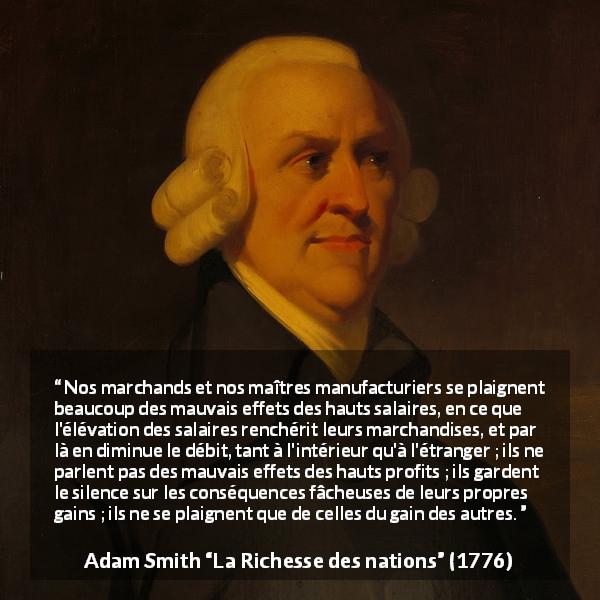 Citation d'Adam Smith sur la cupidité tirée de La Richesse des nations - Nos marchands et nos maîtres manufacturiers se plaignent beaucoup des mauvais effets des hauts salaires, en ce que l'élévation des salaires renchérit leurs marchandises, et par là en diminue le débit, tant à l'intérieur qu'à l'étranger ; ils ne parlent pas des mauvais effets des hauts profits ; ils gardent le silence sur les conséquences fâcheuses de leurs propres gains ; ils ne se plaignent que de celles du gain des autres.
