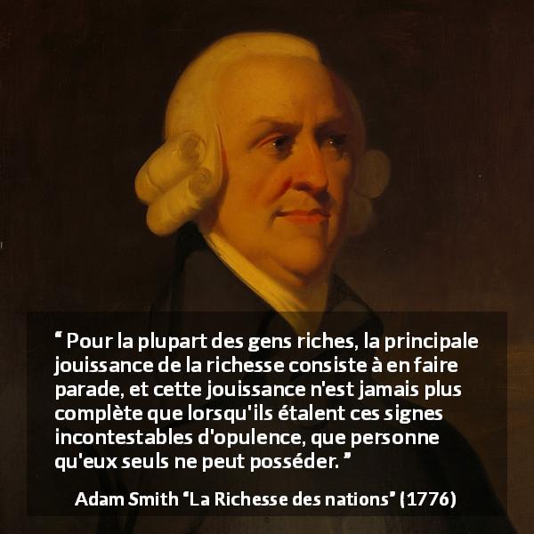 Citation d'Adam Smith sur la richesse tirée de La Richesse des nations - Pour la plupart des gens riches, la principale jouissance de la richesse consiste à en faire parade, et cette jouissance n'est jamais plus complète que lorsqu'ils étalent ces signes incontestables d'opulence, que personne qu'eux seuls ne peut posséder.
