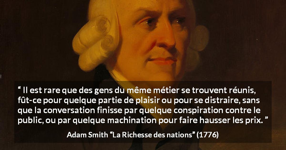 Citation d'Adam Smith sur le commerce tirée de La Richesse des nations - Il est rare que des gens du même métier se trouvent réunis, fût-ce pour quelque partie de plaisir ou pour se distraire, sans que la conversation finisse par quelque conspiration contre le public, ou par quelque machination pour faire hausser les prix.