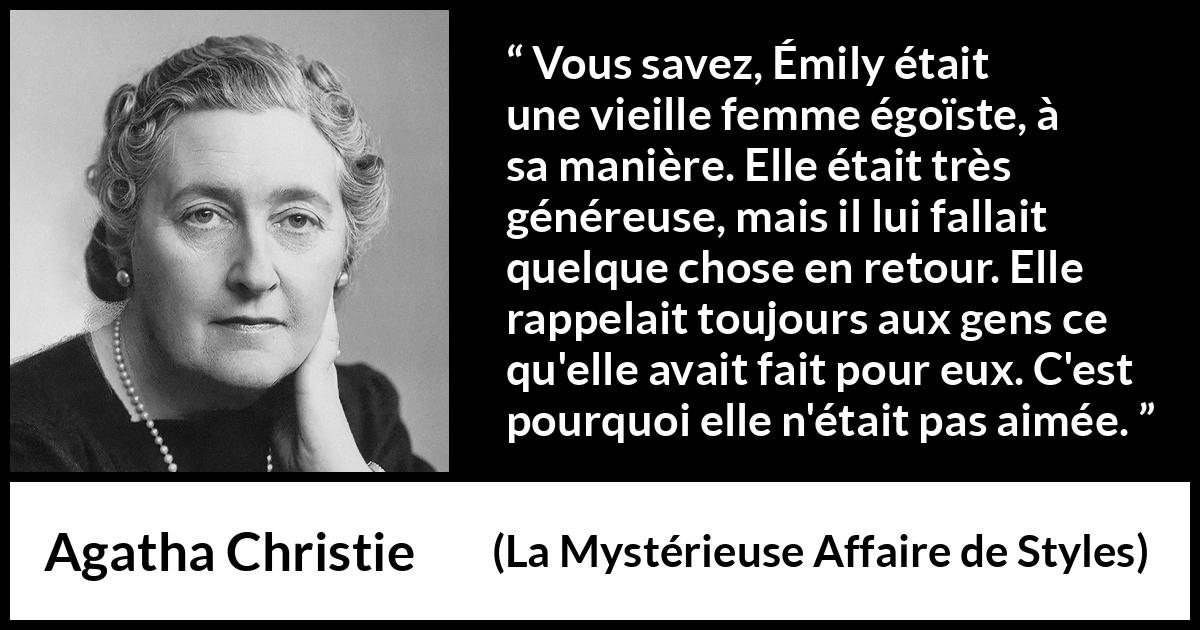 Citation d'Agatha Christie sur l'égoïsme tirée de La Mystérieuse Affaire de Styles - Vous savez, Émily était une vieille femme égoïste, à sa manière. Elle était très généreuse, mais il lui fallait quelque chose en retour. Elle rappelait toujours aux gens ce qu'elle avait fait pour eux. C'est pourquoi elle n'était pas aimée.