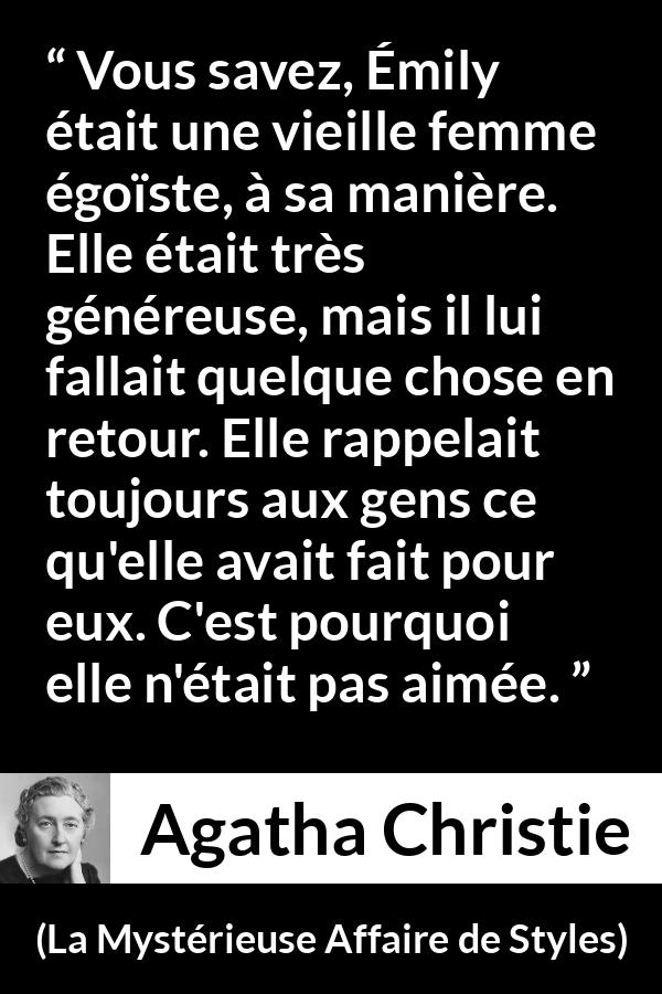 Citation d'Agatha Christie sur l'égoïsme tirée de La Mystérieuse Affaire de Styles - Vous savez, Émily était une vieille femme égoïste, à sa manière. Elle était très généreuse, mais il lui fallait quelque chose en retour. Elle rappelait toujours aux gens ce qu'elle avait fait pour eux. C'est pourquoi elle n'était pas aimée.