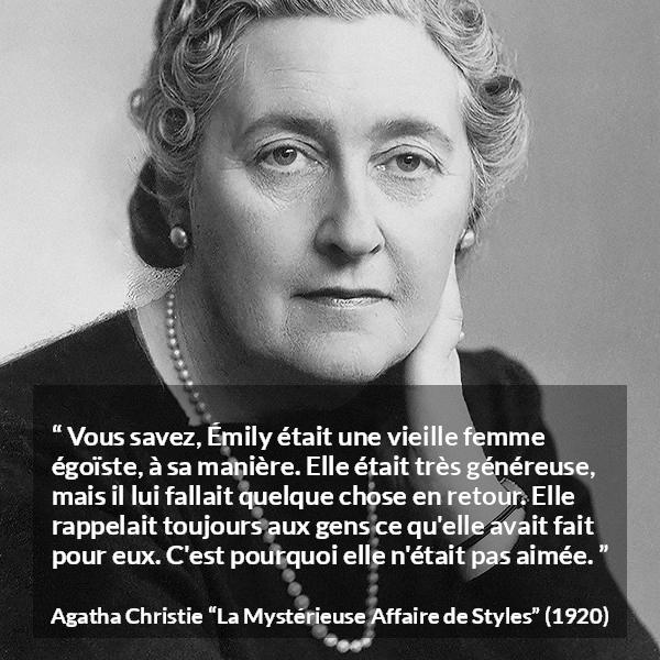 Citation d'Agatha Christie sur l'égoïsme tirée de La Mystérieuse Affaire de Styles - Vous savez, Émily était une vieille femme égoïste, à sa manière. Elle était très généreuse, mais il lui fallait quelque chose en retour. Elle rappelait toujours aux gens ce qu'elle avait fait pour eux. C'est pourquoi elle n'était pas aimée.