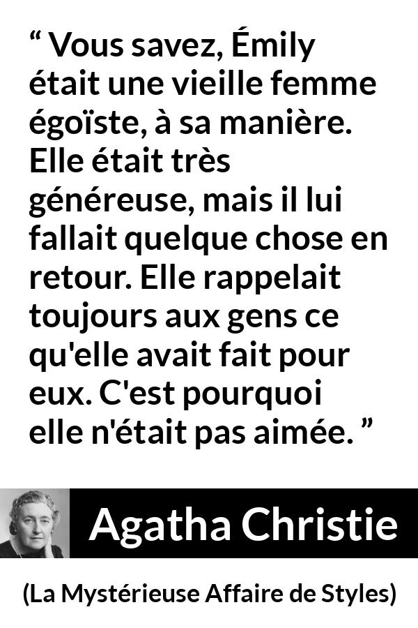 Citation d'Agatha Christie sur l'égoïsme tirée de La Mystérieuse Affaire de Styles - Vous savez, Émily était une vieille femme égoïste, à sa manière. Elle était très généreuse, mais il lui fallait quelque chose en retour. Elle rappelait toujours aux gens ce qu'elle avait fait pour eux. C'est pourquoi elle n'était pas aimée.