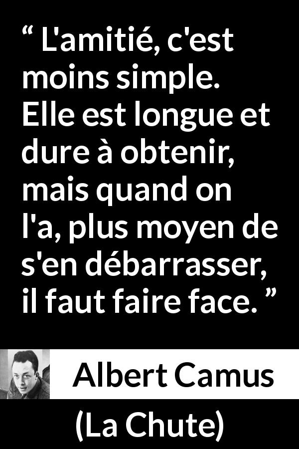 Citation d'Albert Camus sur l'amitié tirée de La Chute - L'amitié, c'est moins simple. Elle est longue et dure à obtenir, mais quand on l'a, plus moyen de s'en débarrasser, il faut faire face.