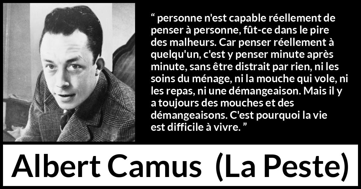 Citation d'Albert Camus sur l'attention tirée de La Peste - personne n'est capable réellement de penser à personne, fût-ce dans le pire des malheurs. Car penser réellement à quelqu'un, c'est y penser minute après minute, sans être distrait par rien, ni les soins du ménage, ni la mouche qui vole, ni les repas, ni une démangeaison. Mais il y a toujours des mouches et des démangeaisons. C'est pourquoi la vie est difficile à vivre.