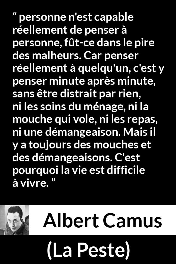 Citation d'Albert Camus sur l'attention tirée de La Peste - personne n'est capable réellement de penser à personne, fût-ce dans le pire des malheurs. Car penser réellement à quelqu'un, c'est y penser minute après minute, sans être distrait par rien, ni les soins du ménage, ni la mouche qui vole, ni les repas, ni une démangeaison. Mais il y a toujours des mouches et des démangeaisons. C'est pourquoi la vie est difficile à vivre.