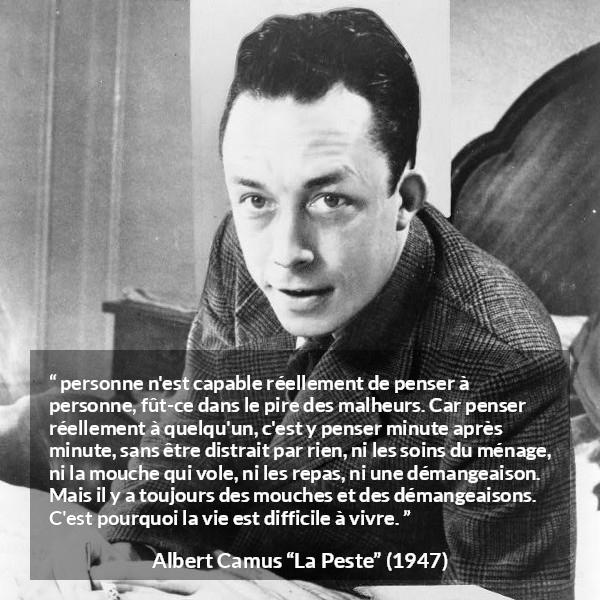 Citation d'Albert Camus sur l'attention tirée de La Peste - personne n'est capable réellement de penser à personne, fût-ce dans le pire des malheurs. Car penser réellement à quelqu'un, c'est y penser minute après minute, sans être distrait par rien, ni les soins du ménage, ni la mouche qui vole, ni les repas, ni une démangeaison. Mais il y a toujours des mouches et des démangeaisons. C'est pourquoi la vie est difficile à vivre.