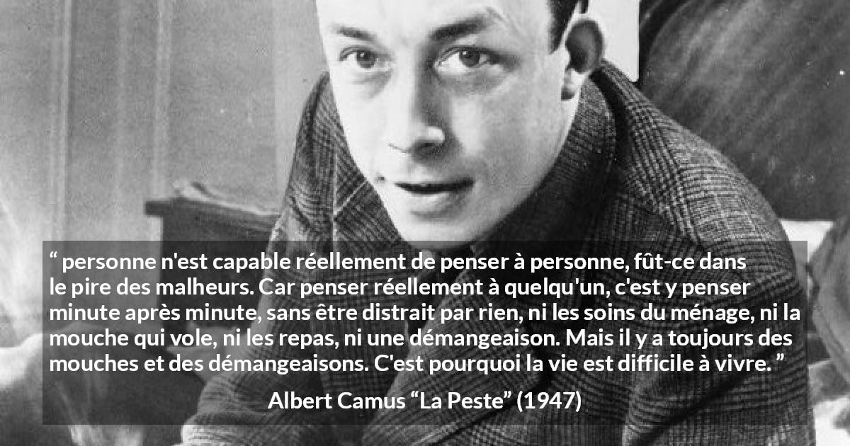 Citation d'Albert Camus sur l'attention tirée de La Peste - personne n'est capable réellement de penser à personne, fût-ce dans le pire des malheurs. Car penser réellement à quelqu'un, c'est y penser minute après minute, sans être distrait par rien, ni les soins du ménage, ni la mouche qui vole, ni les repas, ni une démangeaison. Mais il y a toujours des mouches et des démangeaisons. C'est pourquoi la vie est difficile à vivre.