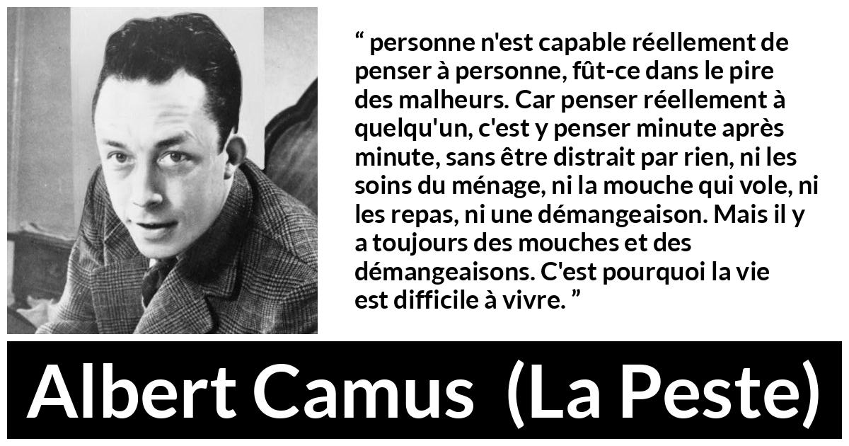 Citation d'Albert Camus sur l'attention tirée de La Peste - personne n'est capable réellement de penser à personne, fût-ce dans le pire des malheurs. Car penser réellement à quelqu'un, c'est y penser minute après minute, sans être distrait par rien, ni les soins du ménage, ni la mouche qui vole, ni les repas, ni une démangeaison. Mais il y a toujours des mouches et des démangeaisons. C'est pourquoi la vie est difficile à vivre.