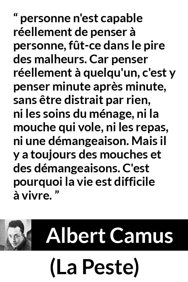 Citation d'Albert Camus sur l'attention tirée de La Peste - personne n'est capable réellement de penser à personne, fût-ce dans le pire des malheurs. Car penser réellement à quelqu'un, c'est y penser minute après minute, sans être distrait par rien, ni les soins du ménage, ni la mouche qui vole, ni les repas, ni une démangeaison. Mais il y a toujours des mouches et des démangeaisons. C'est pourquoi la vie est difficile à vivre.