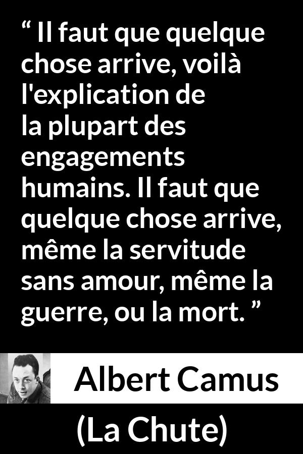 Citation d'Albert Camus sur l'ennui tirée de La Chute - Il faut que quelque chose arrive, voilà l'explication de la plupart des engagements humains. Il faut que quelque chose arrive, même la servitude sans amour, même la guerre, ou la mort.