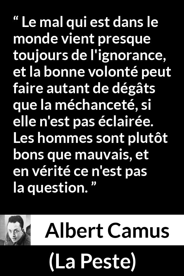 Citation d'Albert Camus sur l'ignorance tirée de La Peste - Le mal qui est dans le monde vient presque toujours de l'ignorance, et la bonne volonté peut faire autant de dégâts que la méchanceté, si elle n'est pas éclairée. Les hommes sont plutôt bons que mauvais, et en vérité ce n'est pas la question.