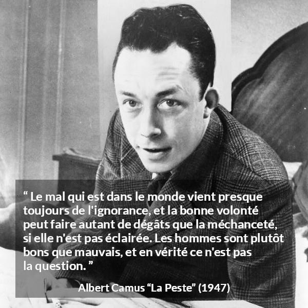 Citation d'Albert Camus sur l'ignorance tirée de La Peste - Le mal qui est dans le monde vient presque toujours de l'ignorance, et la bonne volonté peut faire autant de dégâts que la méchanceté, si elle n'est pas éclairée. Les hommes sont plutôt bons que mauvais, et en vérité ce n'est pas la question.