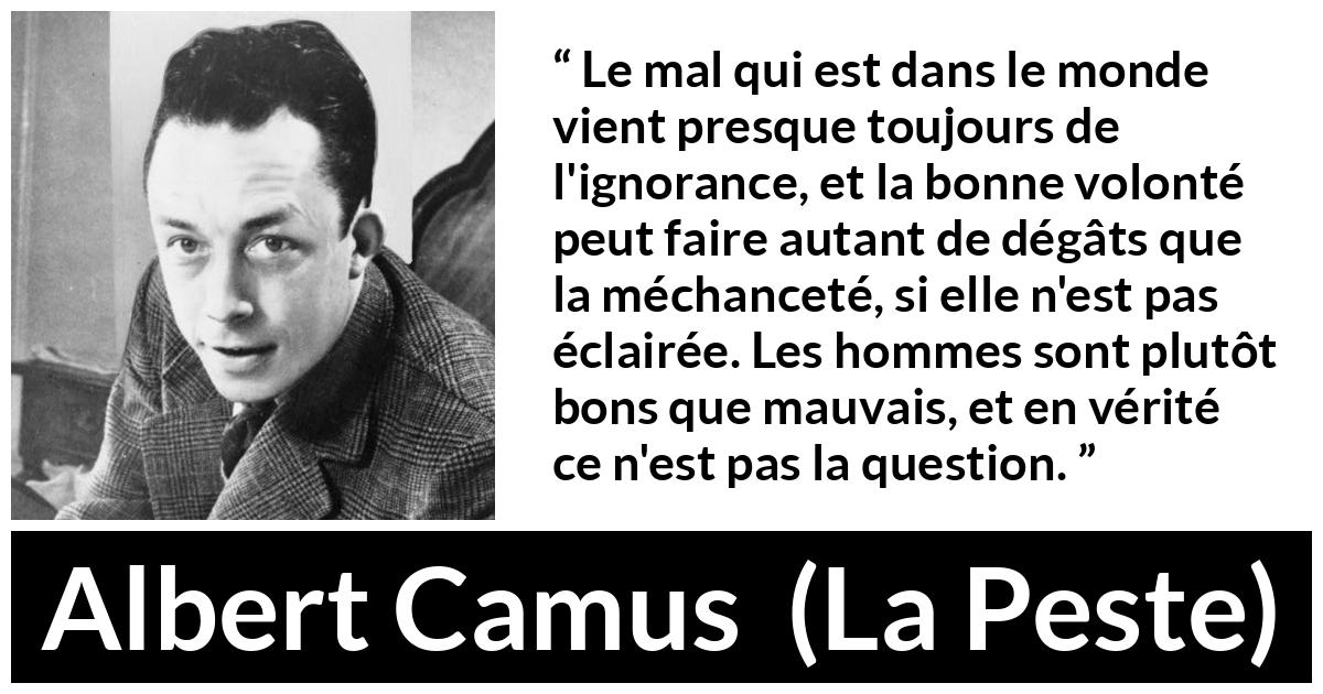 Citation d'Albert Camus sur l'ignorance tirée de La Peste - Le mal qui est dans le monde vient presque toujours de l'ignorance, et la bonne volonté peut faire autant de dégâts que la méchanceté, si elle n'est pas éclairée. Les hommes sont plutôt bons que mauvais, et en vérité ce n'est pas la question.