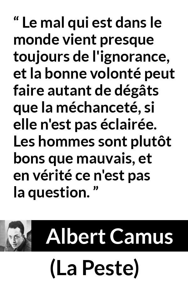 Citation d'Albert Camus sur l'ignorance tirée de La Peste - Le mal qui est dans le monde vient presque toujours de l'ignorance, et la bonne volonté peut faire autant de dégâts que la méchanceté, si elle n'est pas éclairée. Les hommes sont plutôt bons que mauvais, et en vérité ce n'est pas la question.