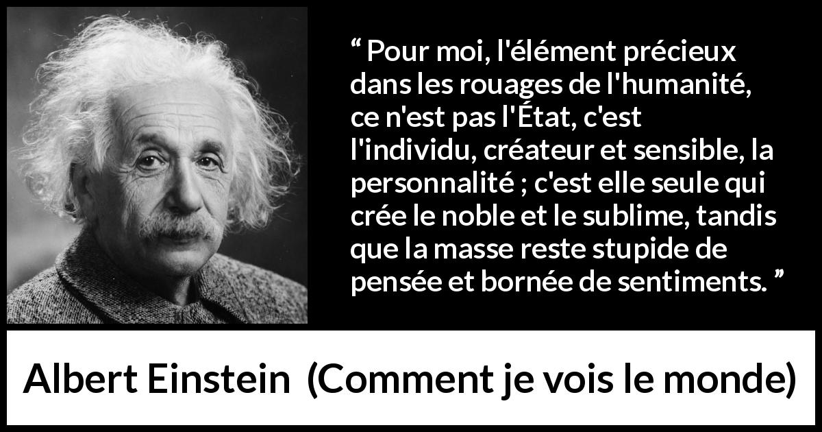 Citation d'Albert Einstein sur l'individualité tirée de Comment je vois le monde - Pour moi, l'élément précieux dans les rouages de l'humanité, ce n'est pas l'État, c'est l'individu, créateur et sensible, la personnalité ; c'est elle seule qui crée le noble et le sublime, tandis que la masse reste stupide de pensée et bornée de sentiments.