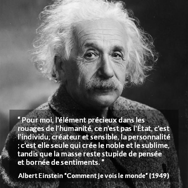 Citation d'Albert Einstein sur l'individualité tirée de Comment je vois le monde - Pour moi, l'élément précieux dans les rouages de l'humanité, ce n'est pas l'État, c'est l'individu, créateur et sensible, la personnalité ; c'est elle seule qui crée le noble et le sublime, tandis que la masse reste stupide de pensée et bornée de sentiments.