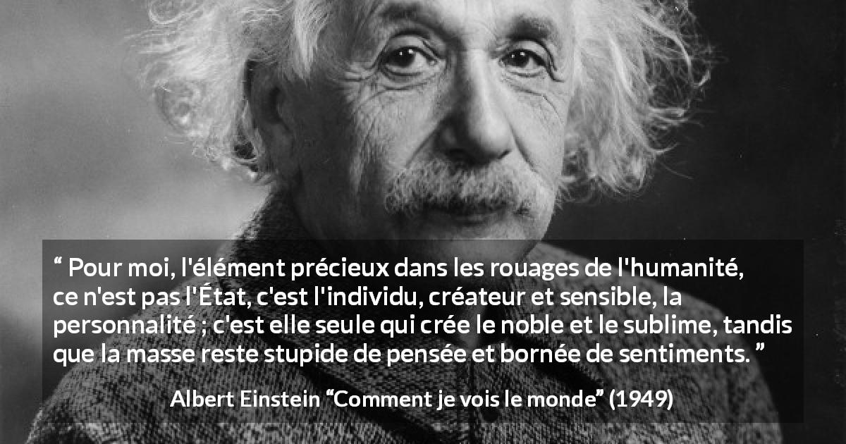 Citation d'Albert Einstein sur l'individualité tirée de Comment je vois le monde - Pour moi, l'élément précieux dans les rouages de l'humanité, ce n'est pas l'État, c'est l'individu, créateur et sensible, la personnalité ; c'est elle seule qui crée le noble et le sublime, tandis que la masse reste stupide de pensée et bornée de sentiments.