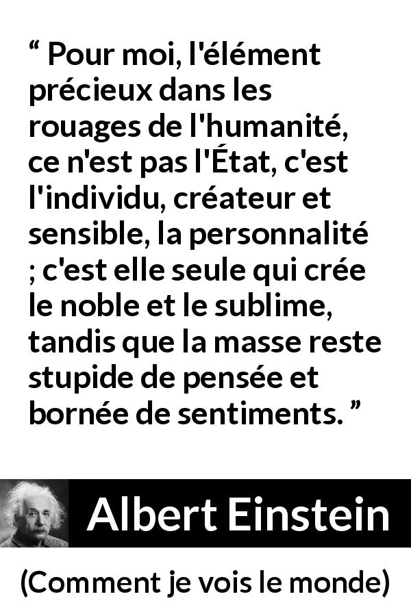 Citation d'Albert Einstein sur l'individualité tirée de Comment je vois le monde - Pour moi, l'élément précieux dans les rouages de l'humanité, ce n'est pas l'État, c'est l'individu, créateur et sensible, la personnalité ; c'est elle seule qui crée le noble et le sublime, tandis que la masse reste stupide de pensée et bornée de sentiments.