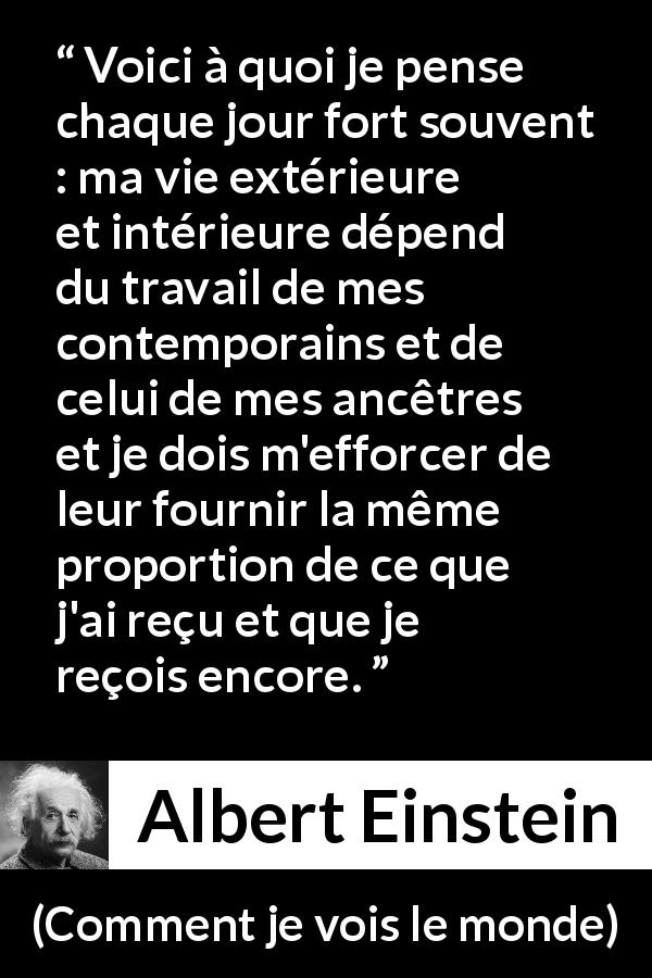 Citation d'Albert Einstein sur la contribution tirée de Comment je vois le monde - Voici à quoi je pense chaque jour fort souvent : ma vie extérieure et intérieure dépend du travail de mes contemporains et de celui de mes ancêtres et je dois m'efforcer de leur fournir la même proportion de ce que j'ai reçu et que je reçois encore.
