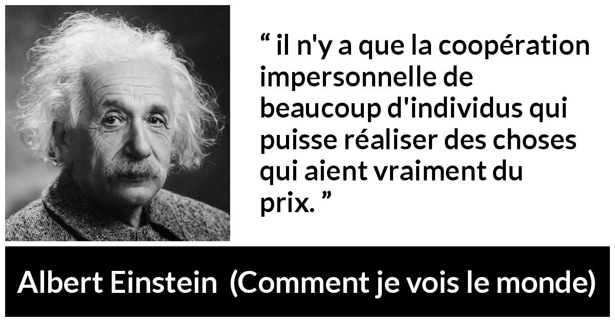 Citation d'Albert Einstein sur la coopération tirée de Comment je vois le monde - il n'y a que la coopération impersonnelle de beaucoup d'individus qui puisse réaliser des choses qui aient vraiment du prix.