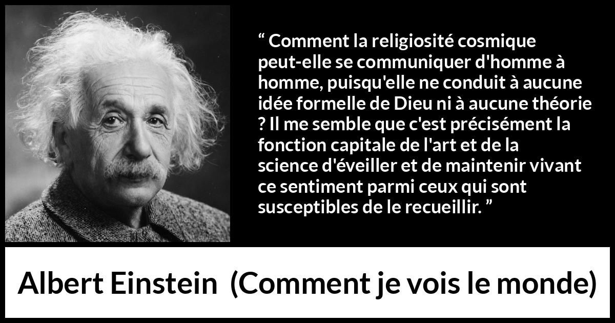 Citation d'Albert Einstein sur la religion tirée de Comment je vois le monde - Comment la religiosité cosmique peut-elle se communiquer d'homme à homme, puisqu'elle ne conduit à aucune idée formelle de Dieu ni à aucune théorie ? Il me semble que c'est précisément la fonction capitale de l'art et de la science d'éveiller et de maintenir vivant ce sentiment parmi ceux qui sont susceptibles de le recueillir.
