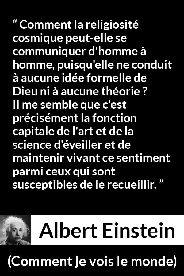 Citation d'Albert Einstein sur la religion tirée de Comment je vois le monde - Comment la religiosité cosmique peut-elle se communiquer d'homme à homme, puisqu'elle ne conduit à aucune idée formelle de Dieu ni à aucune théorie ? Il me semble que c'est précisément la fonction capitale de l'art et de la science d'éveiller et de maintenir vivant ce sentiment parmi ceux qui sont susceptibles de le recueillir.