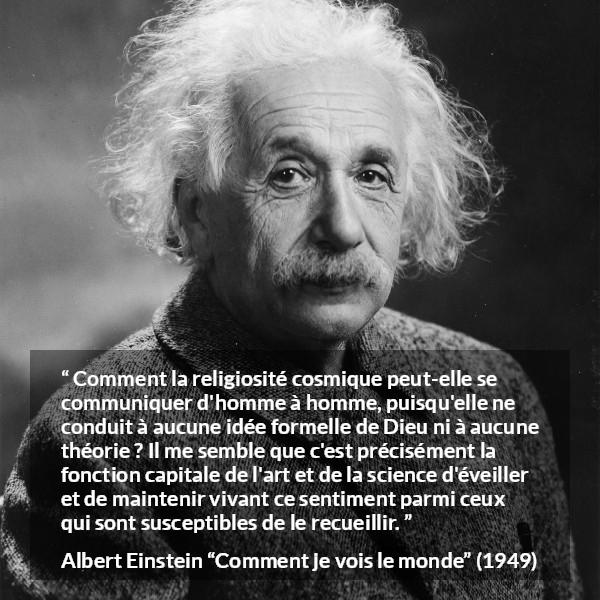 Citation d'Albert Einstein sur la religion tirée de Comment je vois le monde - Comment la religiosité cosmique peut-elle se communiquer d'homme à homme, puisqu'elle ne conduit à aucune idée formelle de Dieu ni à aucune théorie ? Il me semble que c'est précisément la fonction capitale de l'art et de la science d'éveiller et de maintenir vivant ce sentiment parmi ceux qui sont susceptibles de le recueillir.