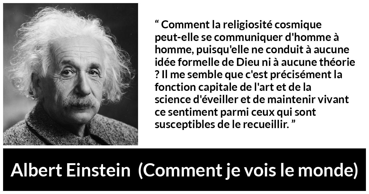 Citation d'Albert Einstein sur la religion tirée de Comment je vois le monde - Comment la religiosité cosmique peut-elle se communiquer d'homme à homme, puisqu'elle ne conduit à aucune idée formelle de Dieu ni à aucune théorie ? Il me semble que c'est précisément la fonction capitale de l'art et de la science d'éveiller et de maintenir vivant ce sentiment parmi ceux qui sont susceptibles de le recueillir.